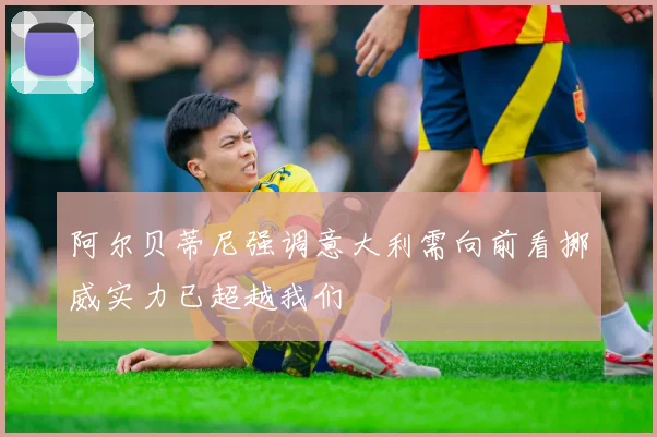阿尔贝蒂尼强调意大利需向前看挪威实力已超越我们