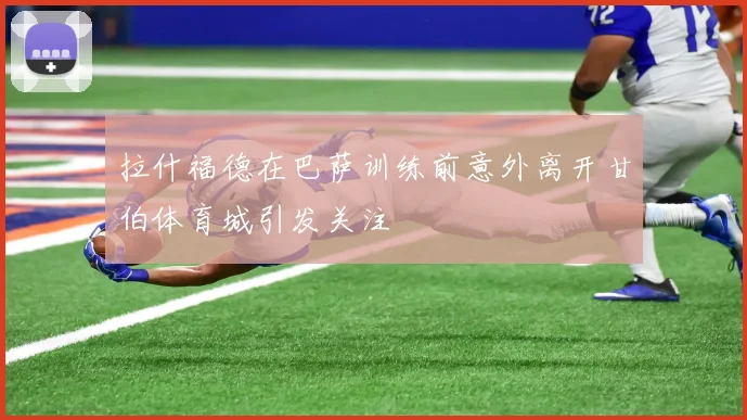 拉什福德在巴萨训练前意外离开甘伯体育城引发关注