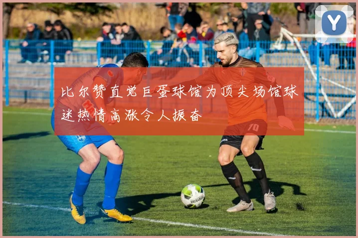 比尔赞直觉巨蛋球馆为顶尖场馆球迷热情高涨令人振奋