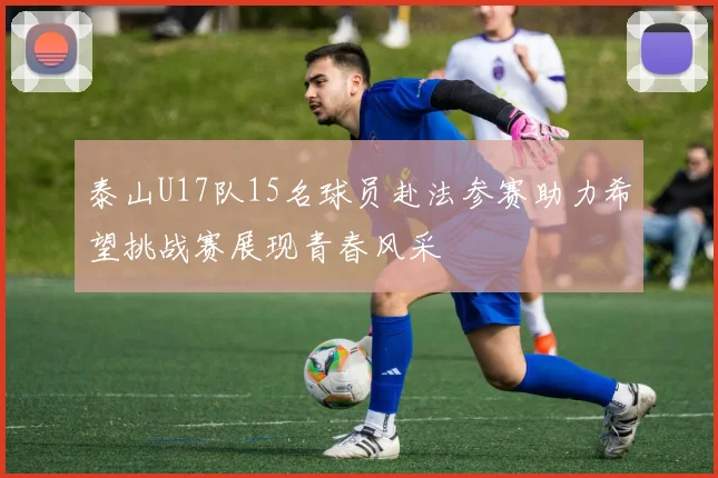泰山U17队15名球员赴法参赛助力希望挑战赛展现青春风采
