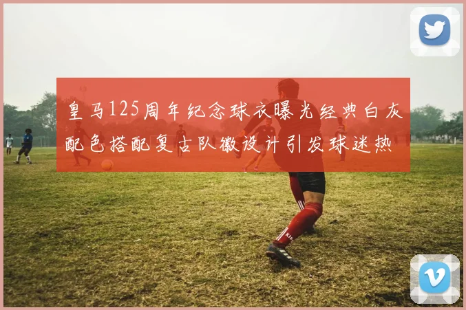 皇马125周年纪念球衣曝光经典白灰配色搭配复古队徽设计引发球迷热议