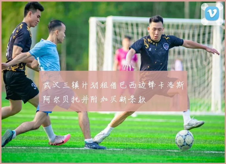 武汉三镇计划租借巴西边锋卡洛斯阿尔贝托并附加买断条款
