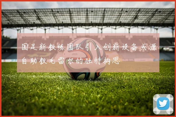 国足新教练团队引入创新设备或源自助教毛雷尔的独特构思