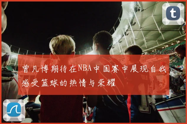 曾凡博期待在NBA中国赛中展现自我感受篮球的热情与荣耀