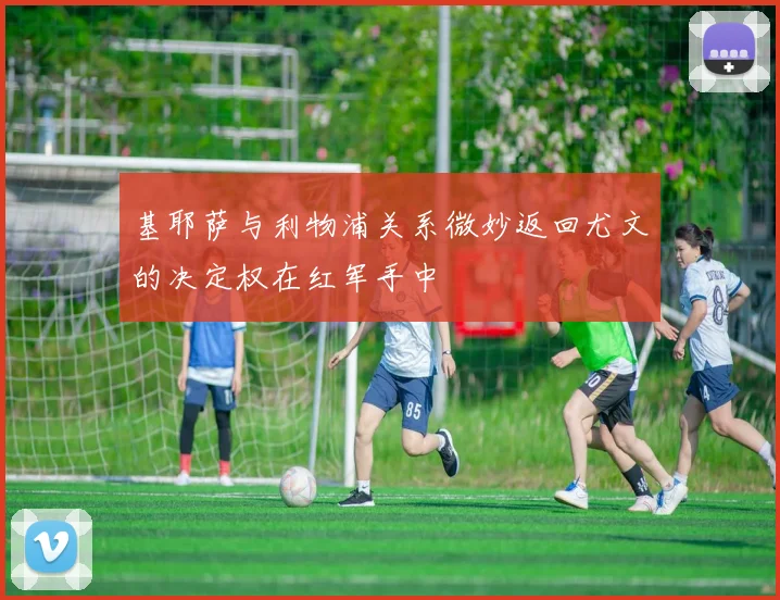 基耶萨与利物浦关系微妙返回尤文的决定权在红军手中