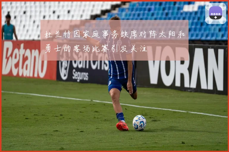 杜兰特因家庭事务缺席对阵太阳和勇士的客场比赛引发关注