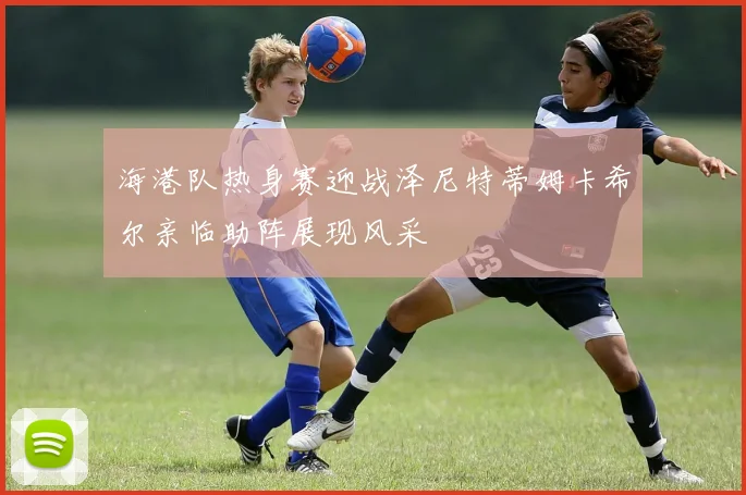 海港队热身赛迎战泽尼特蒂姆卡希尔亲临助阵展现风采