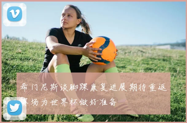 希门尼斯谈脚踝康复进展期待重返赛场为世界杯做好准备