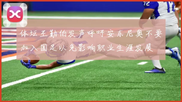 体坛王勤伯发声呼吁安东尼奥不要加入国足以免影响职业生涯发展