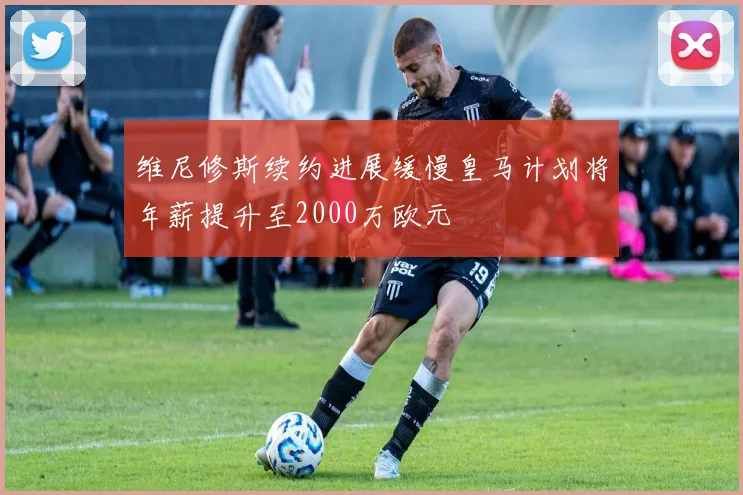 维尼修斯续约进展缓慢皇马计划将年薪提升至2000万欧元