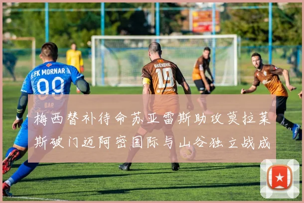 梅西替补待命苏亚雷斯助攻莫拉莱斯破门迈阿密国际与山谷独立战成平局