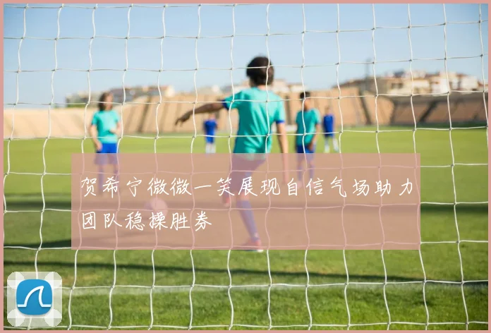 贺希宁微微一笑展现自信气场助力团队稳操胜券