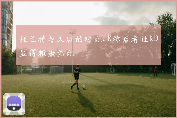 杜兰特与文班的对比JR称后者让KD显得稚嫩无比
