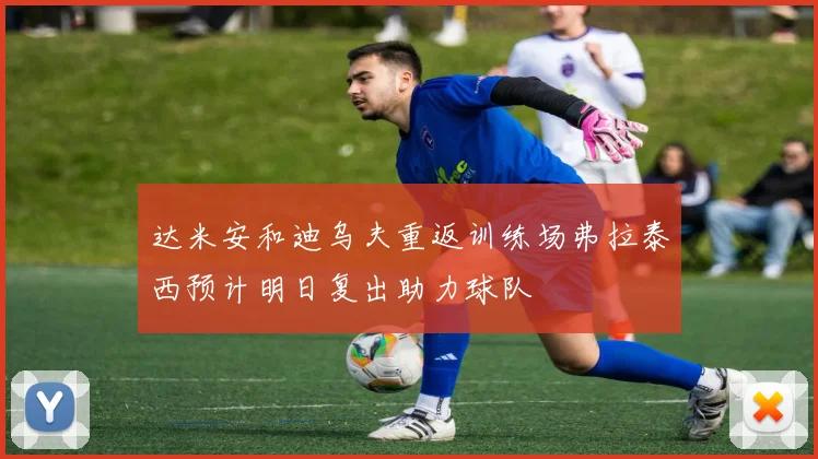 达米安和迪乌夫重返训练场弗拉泰西预计明日复出助力球队