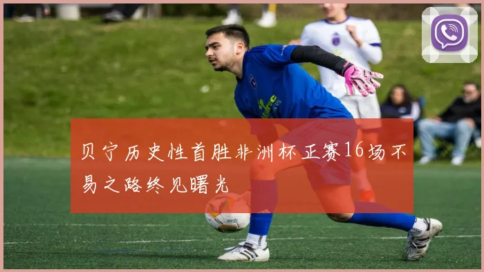 贝宁历史性首胜非洲杯正赛16场不易之路终见曙光