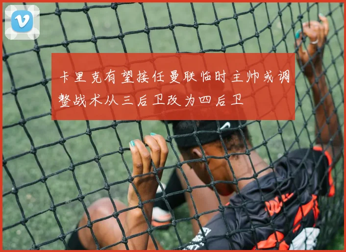 卡里克有望接任曼联临时主帅或调整战术从三后卫改为四后卫