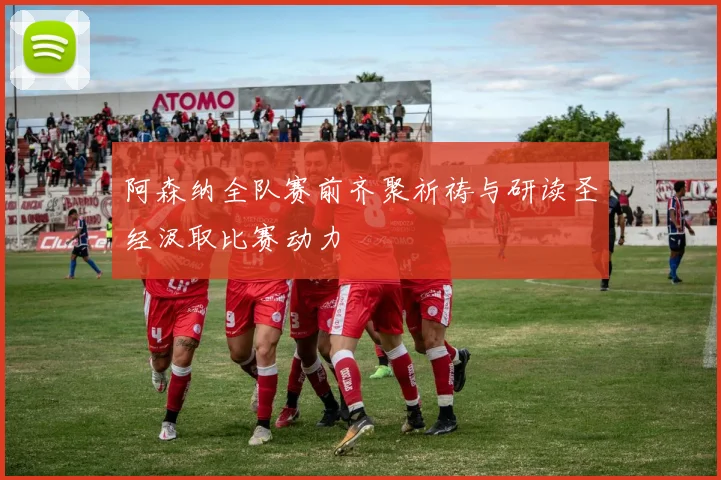 阿森纳全队赛前齐聚祈祷与研读圣经汲取比赛动力