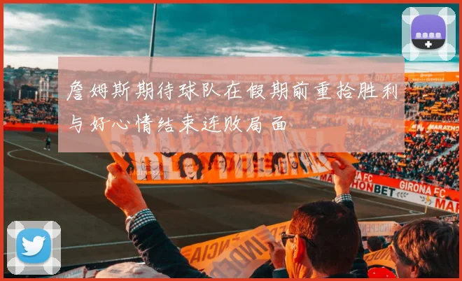 詹姆斯期待球队在假期前重拾胜利与好心情结束连败局面