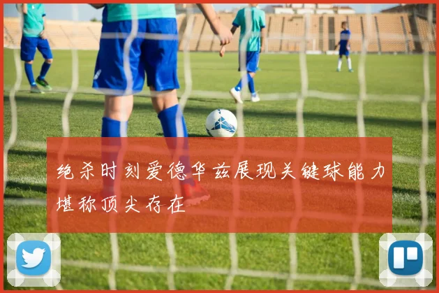 绝杀时刻爱德华兹展现关键球能力堪称顶尖存在