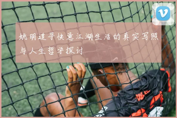 姚明追寻快意江湖生活的真实写照与人生哲学探讨