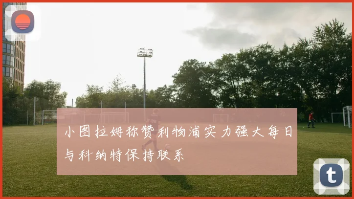 小图拉姆称赞利物浦实力强大每日与科纳特保持联系