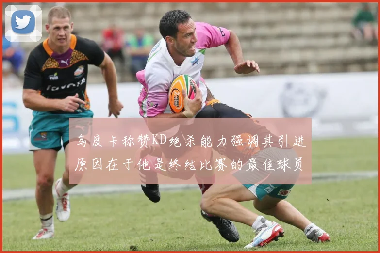 乌度卡称赞KD绝杀能力强调其引进原因在于他是终结比赛的最佳球员