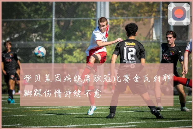 登贝莱因病缺席欧冠比赛舍瓦利耶脚踝伤情持续不愈