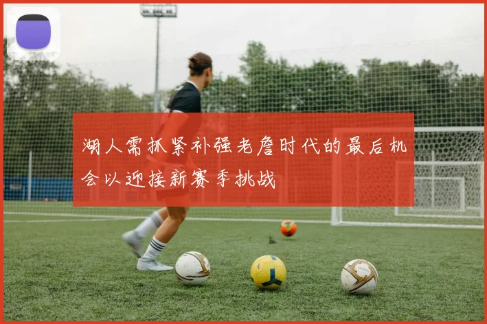 湖人需抓紧补强老詹时代的最后机会以迎接新赛季挑战