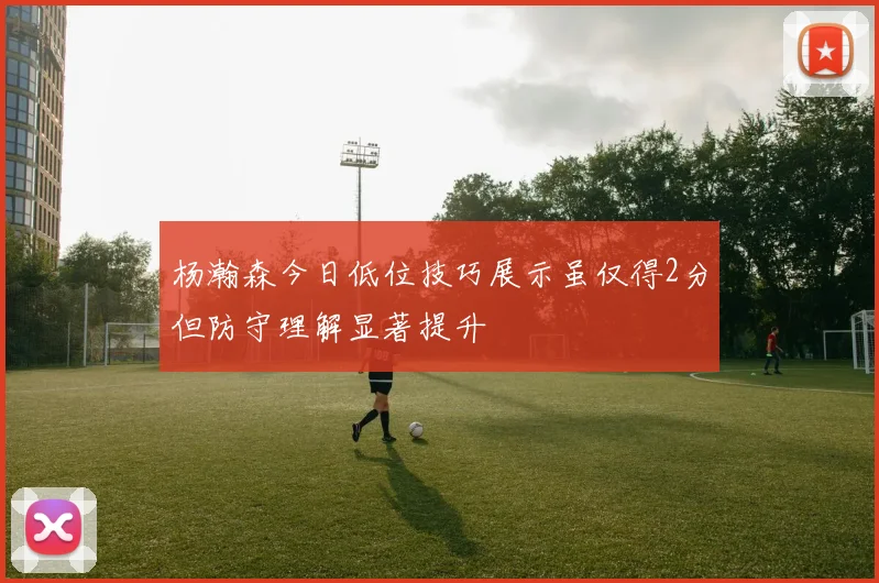 杨瀚森今日低位技巧展示虽仅得2分但防守理解显著提升