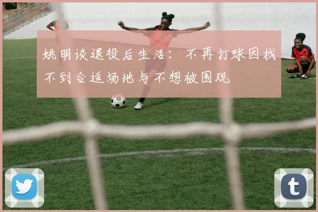 姚明谈退役后生活：不再打球因找不到合适场地与不想被围观