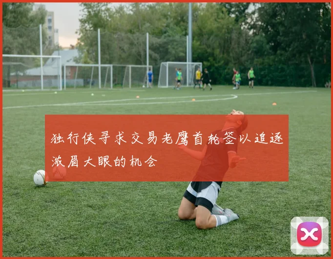 独行侠寻求交易老鹰首轮签以追逐浓眉大眼的机会