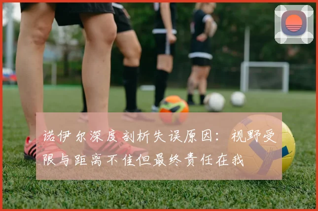 诺伊尔深度剖析失误原因：视野受限与距离不佳但最终责任在我