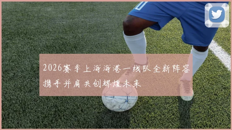 2026赛季上海海港一线队全新阵容携手并肩共创辉煌未来