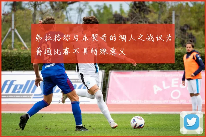 弗拉格称与东契奇的湖人之战仅为普通比赛不具特殊意义