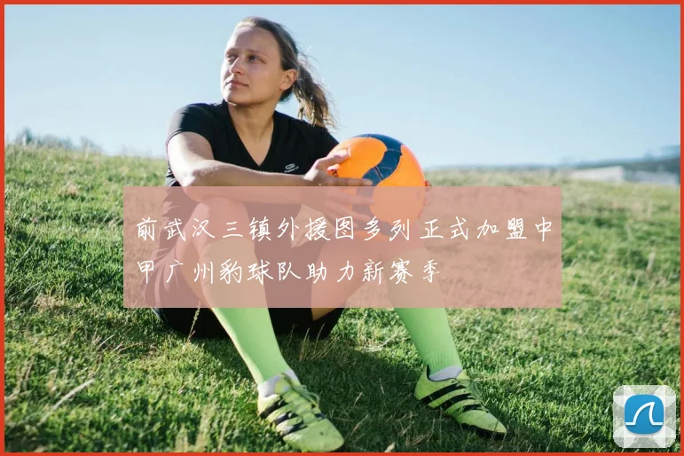 前武汉三镇外援图多列正式加盟中甲广州豹球队助力新赛季