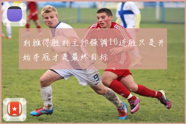 利雅得胜利主帅强调10连胜只是开始夺冠才是最终目标