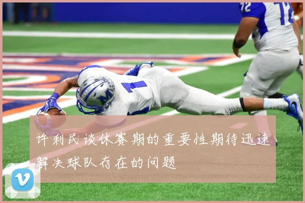 许利民谈休赛期的重要性期待迅速解决球队存在的问题
