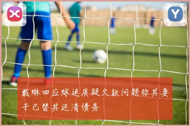 戴琳回应球迷质疑欠款问题称其妻子已替其还清债务