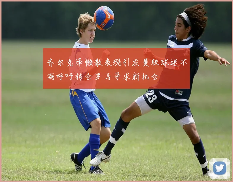 齐尔克泽懒散表现引发曼联球迷不满呼吁转会罗马寻求新机会