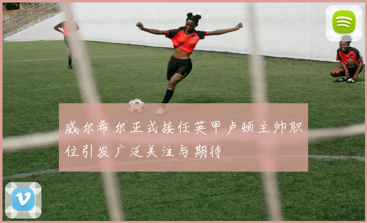 威尔希尔正式接任英甲卢顿主帅职位引发广泛关注与期待