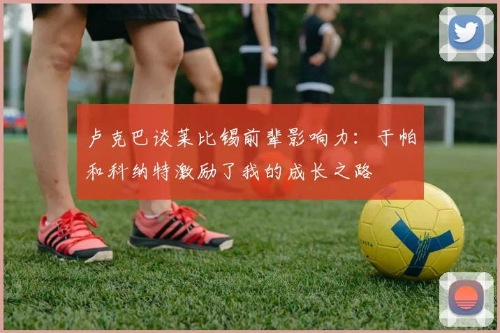 卢克巴谈莱比锡前辈影响力：于帕和科纳特激励了我的成长之路