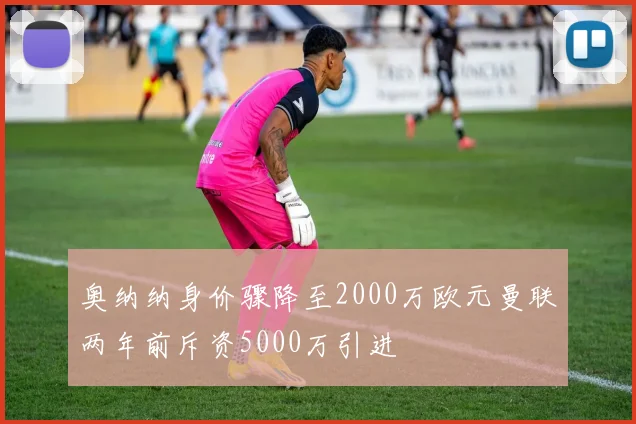 奥纳纳身价骤降至2000万欧元曼联两年前斥资5000万引进