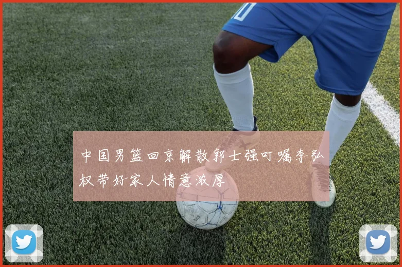 中国男篮回京解散郭士强叮嘱李弘权带好家人情意浓厚
