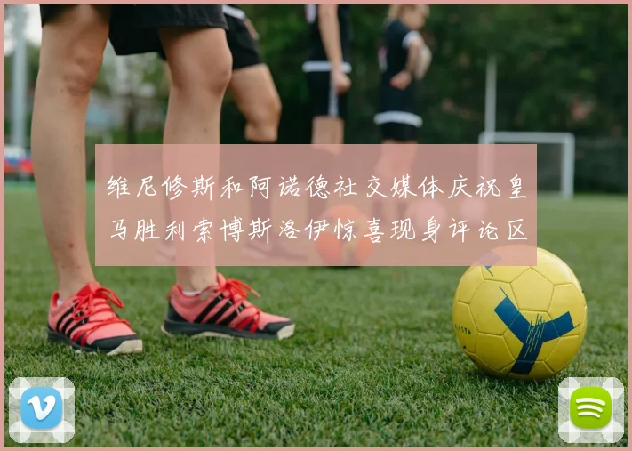 维尼修斯和阿诺德社交媒体庆祝皇马胜利索博斯洛伊惊喜现身评论区互动