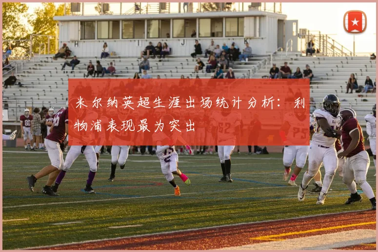 米尔纳英超生涯出场统计分析：利物浦表现最为突出