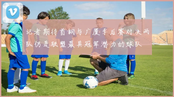 记者期待首钢与广厦季后赛对决两队仍是联盟最具冠军潜力的球队