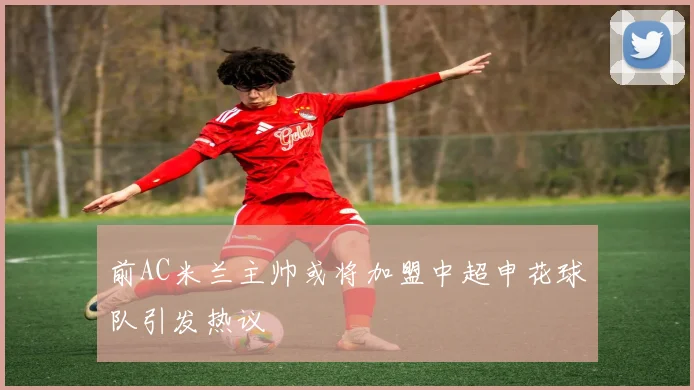 前AC米兰主帅或将加盟中超申花球队引发热议